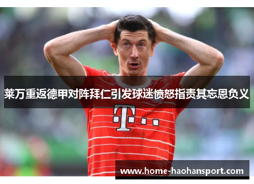 莱万重返德甲对阵拜仁引发球迷愤怒指责其忘恩负义
